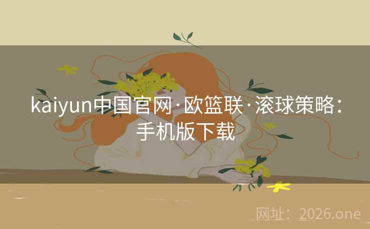kaiyun中国官网·欧篮联·滚球策略：手机版下载