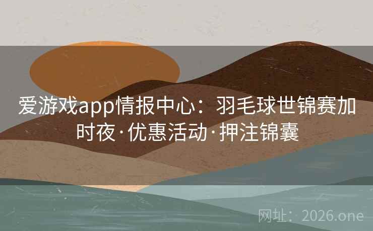 爱游戏app情报中心：羽毛球世锦赛加时夜·优惠活动·押注锦囊
