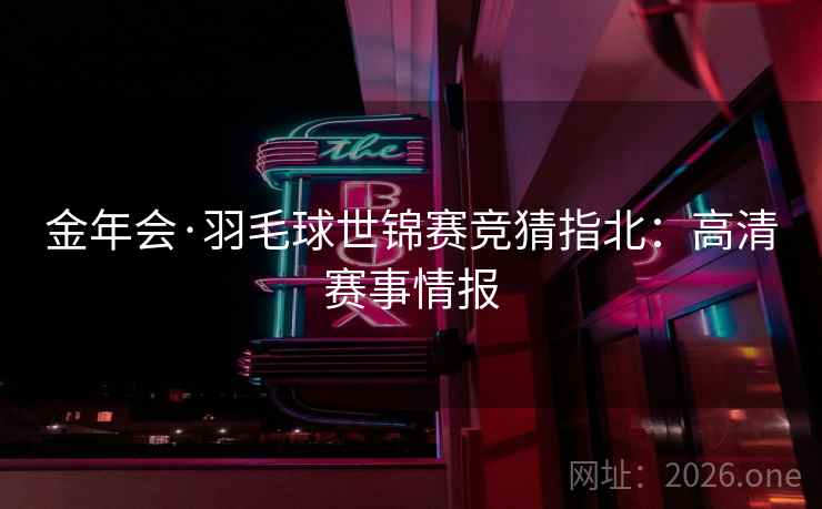 金年会·羽毛球世锦赛竞猜指北：高清赛事情报